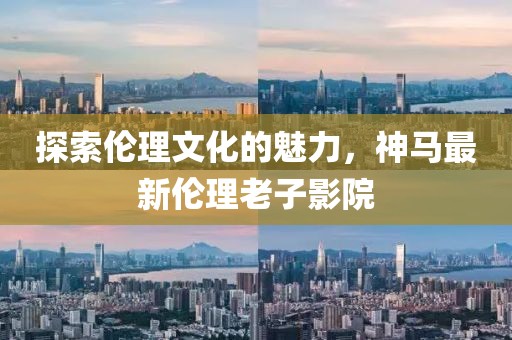 探索伦理文化的魅力，神马最新伦理老子影院