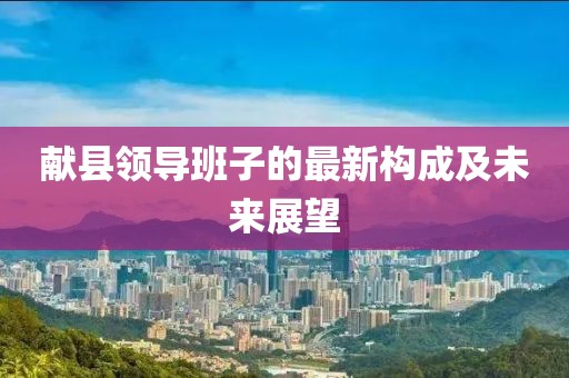 献县领导班子的最新构成及未来展望