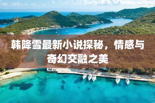韩降雪最新小说探秘，情感与奇幻交融之美