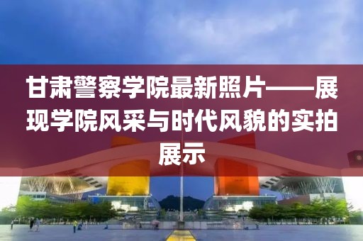 甘肃警察学院最新照片——展现学院风采与时代风貌的实拍展示