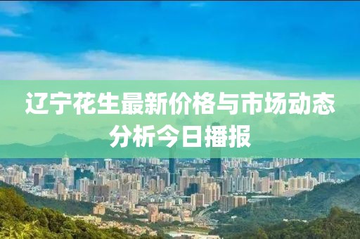 辽宁花生最新价格与市场动态分析今日播报