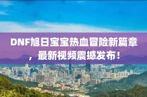 DNF旭日宝宝热血冒险新篇章，最新视频震撼发布！