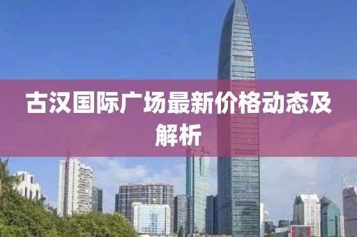 古汉国际广场最新价格动态及解析