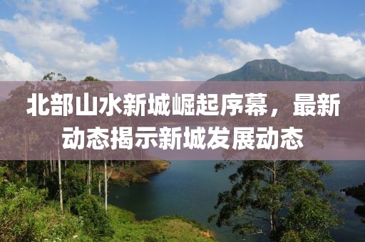 北部山水新城崛起序幕，最新动态揭示新城发展动态