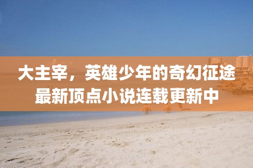 大主宰，英雄少年的奇幻征途最新顶点小说连载更新中
