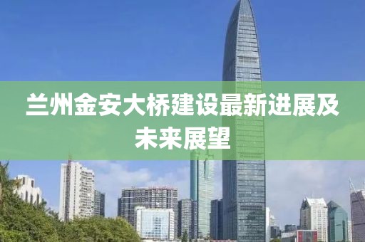 兰州金安大桥建设最新进展及未来展望