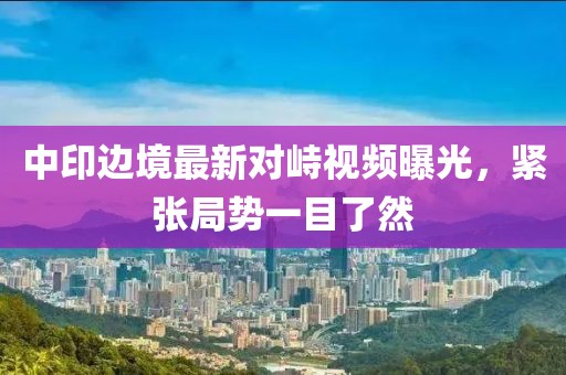 中印边境最新对峙视频曝光，紧张局势一目了然