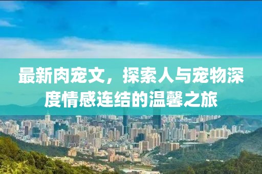 最新肉宠文，探索人与宠物深度情感连结的温馨之旅