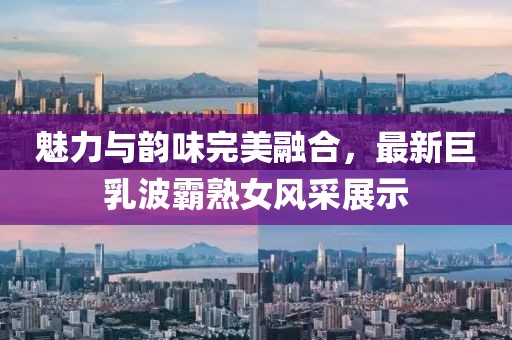 魅力与韵味完美融合，最新巨乳波霸熟女风采展示