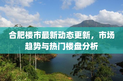 合肥楼市最新动态更新，市场趋势与热门楼盘分析