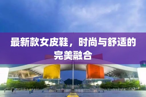 最新款女皮鞋，时尚与舒适的完美融合