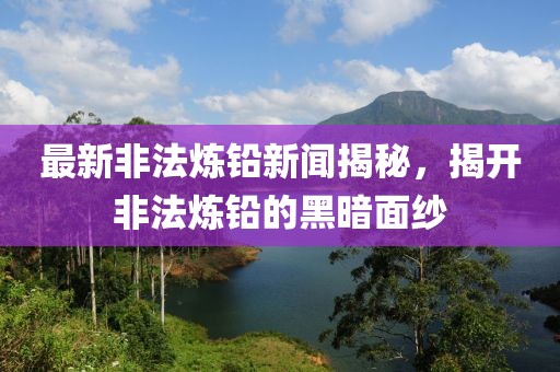 最新非法炼铅新闻揭秘，揭开非法炼铅的黑暗面纱