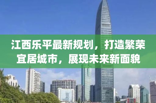 江西乐平最新规划，打造繁荣宜居城市，展现未来新面貌