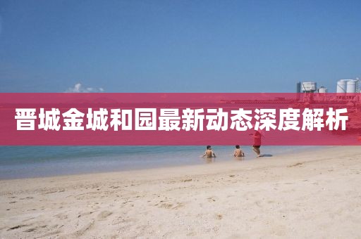 晋城金城和园最新动态深度解析