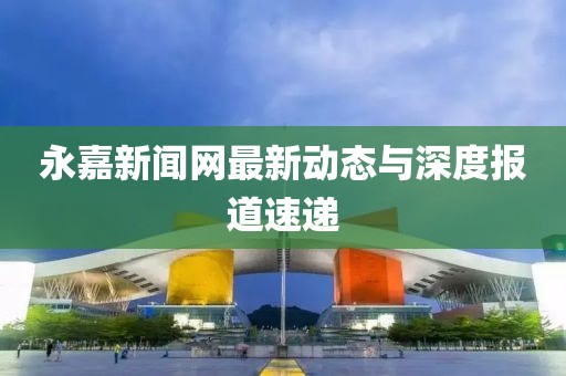 永嘉新闻网最新动态与深度报道速递
