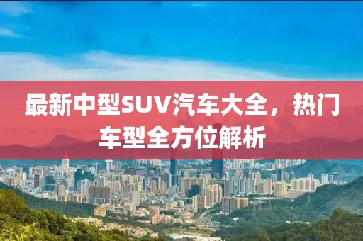 最新中型SUV汽车大全，热门车型全方位解析