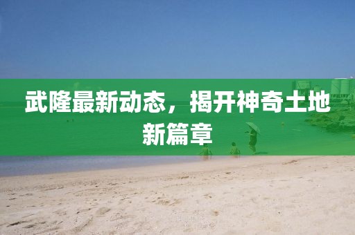 武隆最新动态，揭开神奇土地新篇章