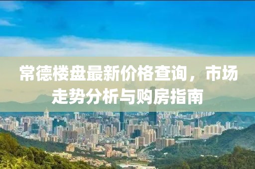 常德楼盘最新价格查询，市场走势分析与购房指南