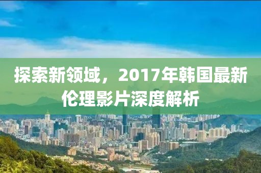 探索新领域，2017年韩国最新伦理影片深度解析