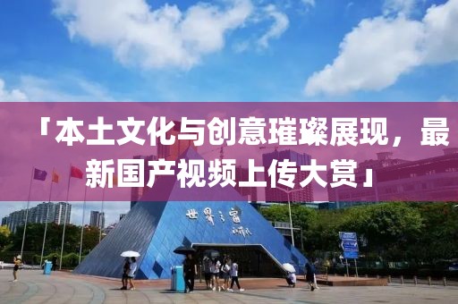 「本土文化与创意璀璨展现，最新国产视频上传大赏」