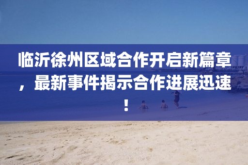 临沂徐州区域合作开启新篇章，最新事件揭示合作进展迅速！