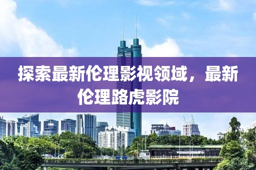 探索最新伦理影视领域，最新伦理路虎影院