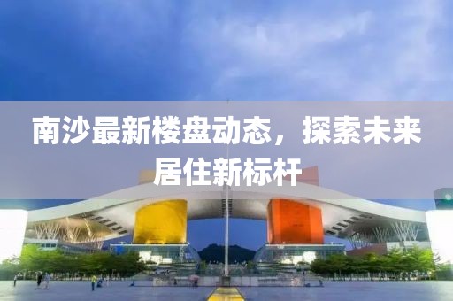 南沙最新楼盘动态，探索未来居住新标杆