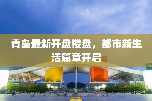 青岛最新开盘楼盘，都市新生活篇章开启