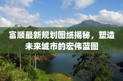 富顺最新规划图纸揭秘，塑造未来城市的宏伟蓝图