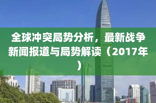 全球冲突局势分析，最新战争新闻报道与局势解读（2017年）