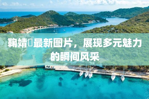 鞠婧祎最新图片，展现多元魅力的瞬间风采