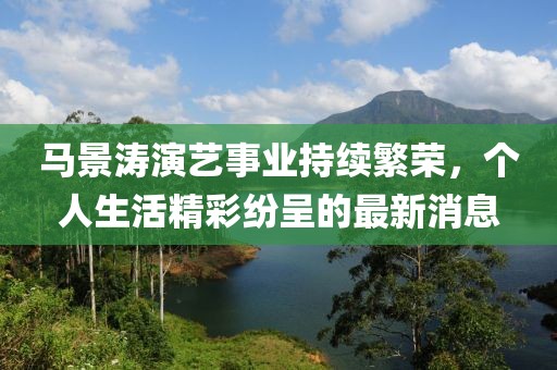 马景涛演艺事业持续繁荣，个人生活精彩纷呈的最新消息