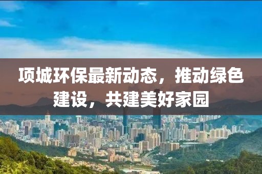 项城环保最新动态，推动绿色建设，共建美好家园