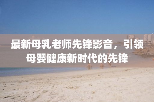 最新母乳老师先锋影音，引领母婴健康新时代的先锋