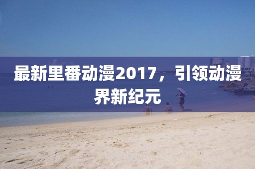 最新里番动漫2017，引领动漫界新纪元