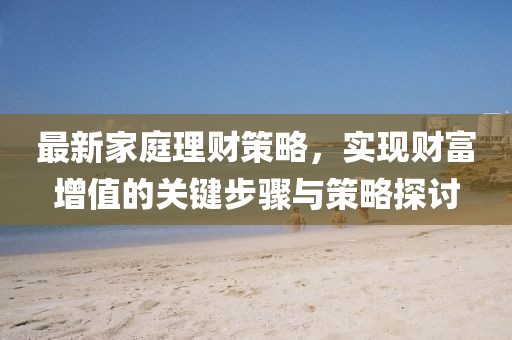 最新家庭理财策略，实现财富增值的关键步骤与策略探讨