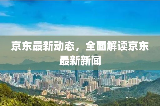 京东最新动态，全面解读京东最新新闻