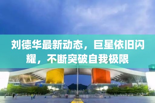 刘德华最新动态，巨星依旧闪耀，不断突破自我极限