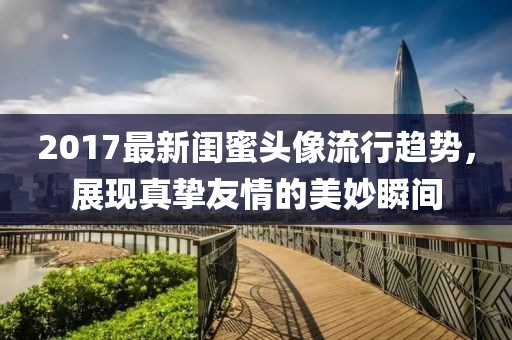 2017最新闺蜜头像流行趋势，展现真挚友情的美妙瞬间