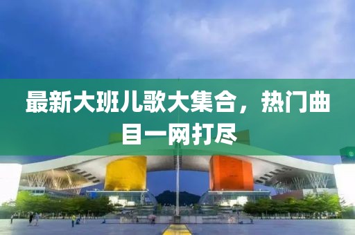 最新大班儿歌大集合，热门曲目一网打尽