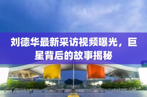 刘德华最新采访视频曝光，巨星背后的故事揭秘