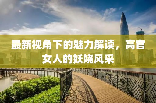 最新视角下的魅力解读，高官女人的妖娆风采