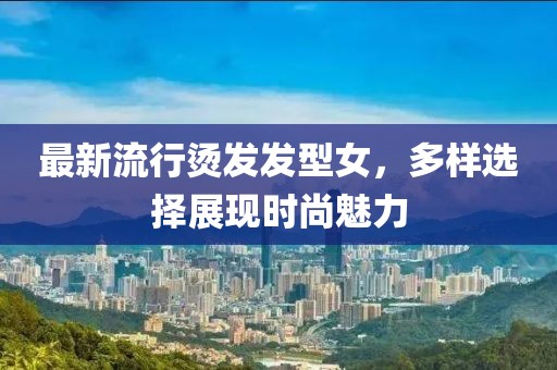 最新流行烫发发型女，多样选择展现时尚魅力