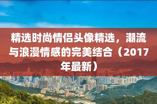精选时尚情侣头像精选，潮流与浪漫情感的完美结合（2017年最新）