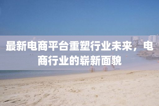 最新电商平台重塑行业未来，电商行业的崭新面貌