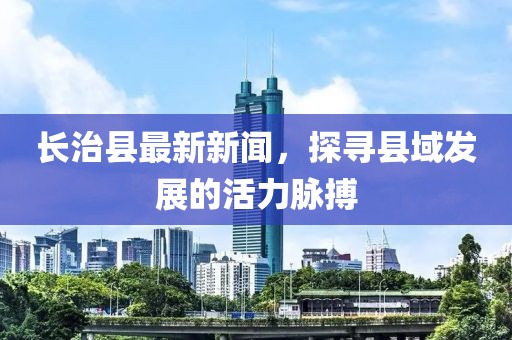 长治县最新新闻，探寻县域发展的活力脉搏