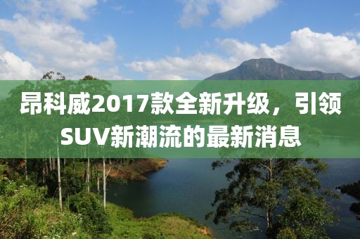昂科威2017款全新升级，引领SUV新潮流的最新消息