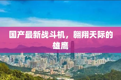 国产最新战斗机，翱翔天际的雄鹰
