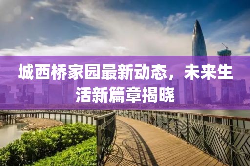 城西桥家园最新动态，未来生活新篇章揭晓