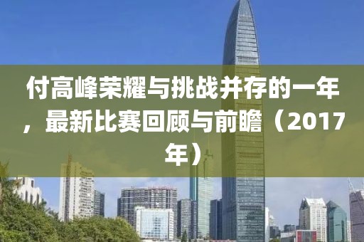 付高峰荣耀与挑战并存的一年，最新比赛回顾与前瞻（2017年）